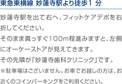 東急東横線 妙蓮寺駅より徒歩1分 妙蓮寺駅を出て右へ、フィットケアデポを右折してください。そのまま真っすぐ100m程進みますと、左側に オーケーストアが見えてきます。その先隣が「妙蓮寺歯科クリニック」です。※駐車場はございません。お車でお越しの方は、お近くのコインパーキングをご利用ください。
