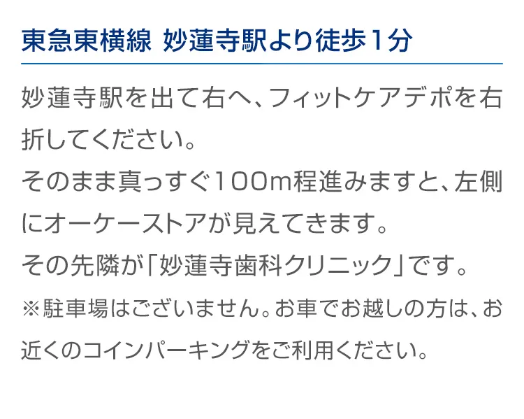 東急東横線 妙蓮寺駅より徒歩1分 妙蓮寺駅を出て右へ、フィットケアデポを右折してください。そのまま真っすぐ100m程進みますと、左側に オーケーストアが見えてきます。その先隣が「妙蓮寺歯科クリニック」です。※駐車場はございません。お車でお越しの方は、お近くのコインパーキングをご利用ください。