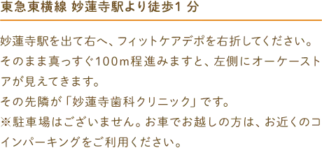 東急東横線 妙蓮寺駅より徒歩1分 妙蓮寺駅を出て右へ、フィットケアデポを右折してください。そのまま真っすぐ100m程進みますと、左側に オーケーストアが見えてきます。その先隣が「妙蓮寺歯科クリニック」です。※駐車場はございません。お車でお越しの方は、お近くのコインパーキングをご利用ください。