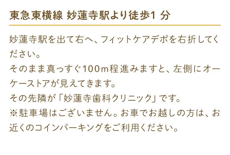 東急東横線 妙蓮寺駅より徒歩1分 妙蓮寺駅を出て右へ、フィットケアデポを右折してください。そのまま真っすぐ100m程進みますと、左側に オーケーストアが見えてきます。その先隣が「妙蓮寺歯科クリニック」です。※駐車場はございません。お車でお越しの方は、お近くのコインパーキングをご利用ください。