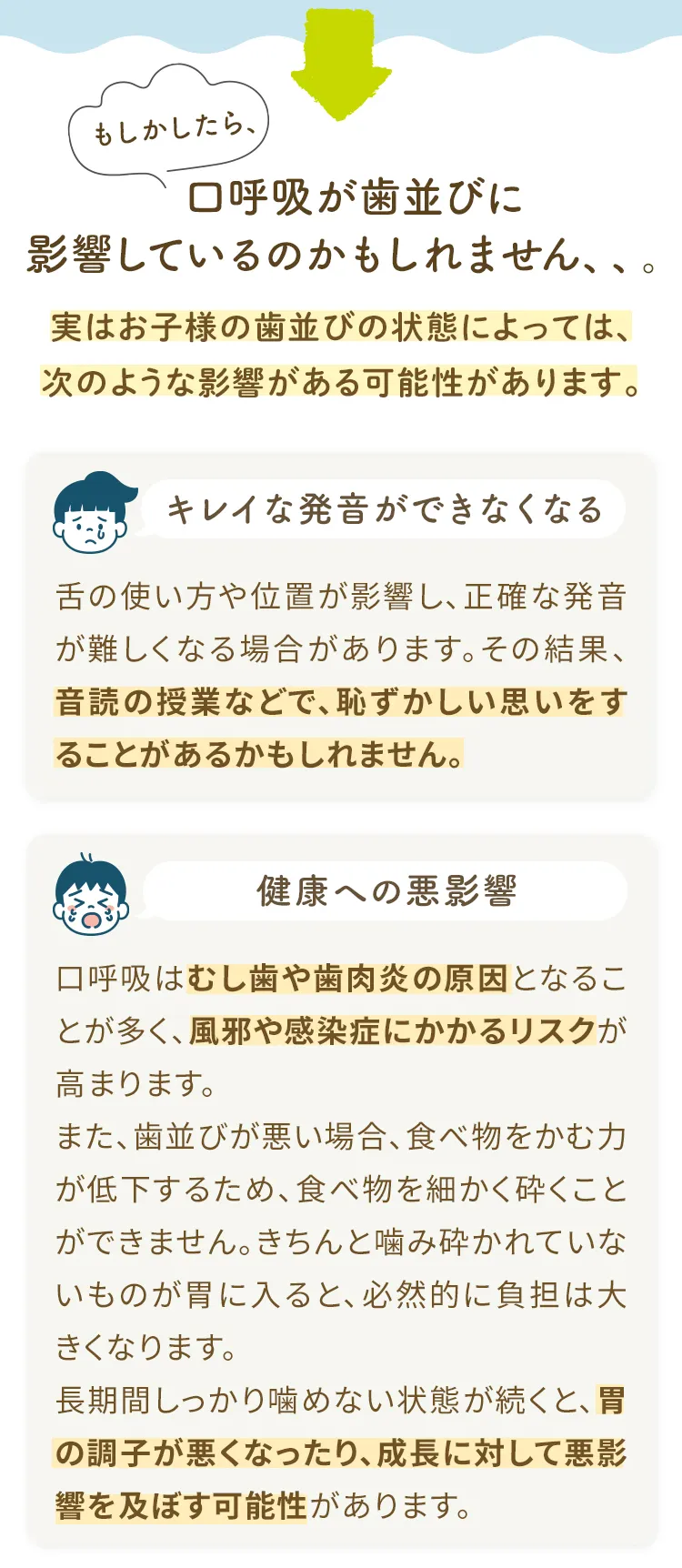 もしかしたら、口呼吸が歯並びに影響しているのかもしれません、、。実はお子様の歯並びの状態によっては、次のような影響がある可能性があります。