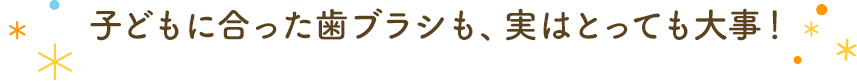 子どもに合った歯ブラシも、実はとっても大事！